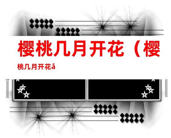 樱桃几月开花（樱桃几月开花几月结果几月长叶）