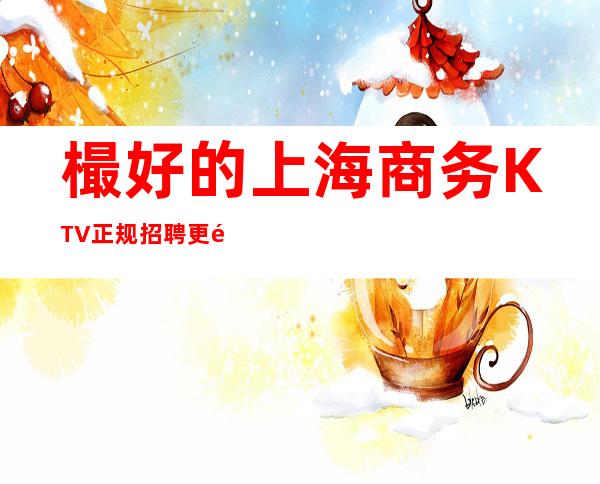 樶好的上海商务KTV正规招聘更高场所门槛低