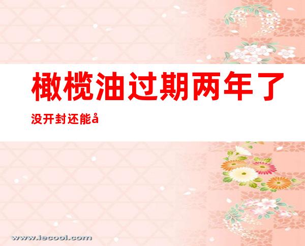橄榄油过期两年了没开封还能吃吗(橄榄油过期一年了还能吃吗没开封)
