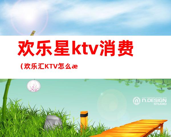 欢乐星ktv消费（欢乐汇KTV怎么样）
