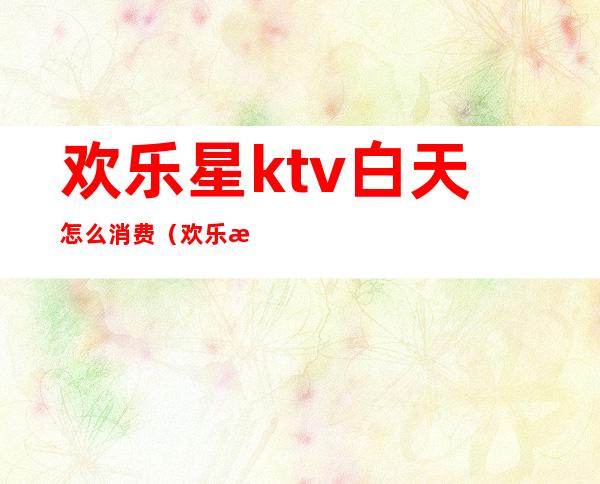 欢乐星ktv白天怎么消费（欢乐星ktv怎么样）