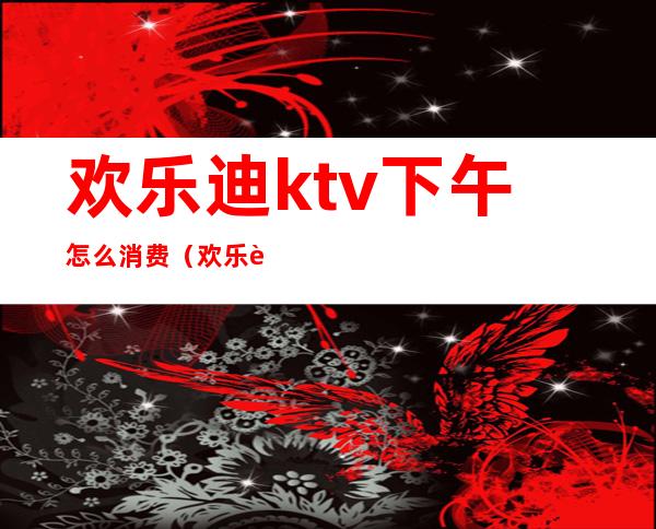 欢乐迪ktv下午怎么消费(欢乐迪ktv在哪里)