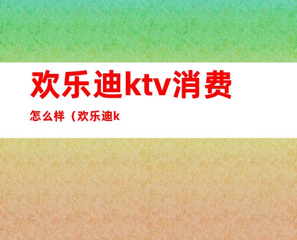 欢乐迪ktv消费怎么样(欢乐迪ktv营业时间)