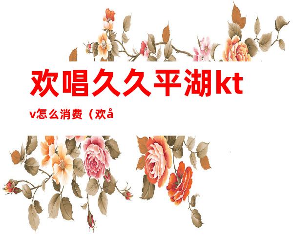 欢唱久久平湖ktv怎么消费(欢唱久久平湖ktv怎么消费的)