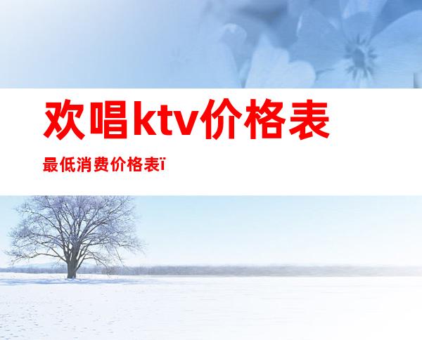 欢唱ktv价格表最低消费价格表(欢唱ktv酒水价格表)