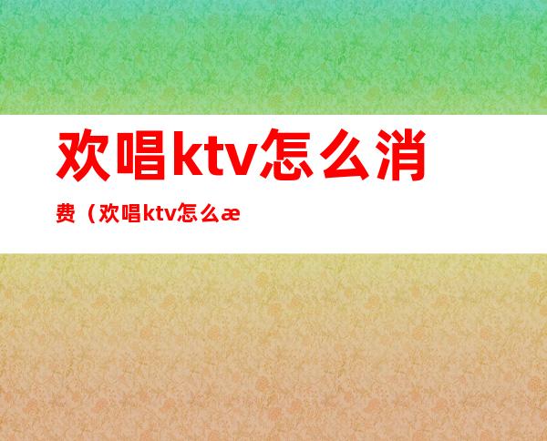 欢唱ktv怎么消费(欢唱ktv怎么消费划算)