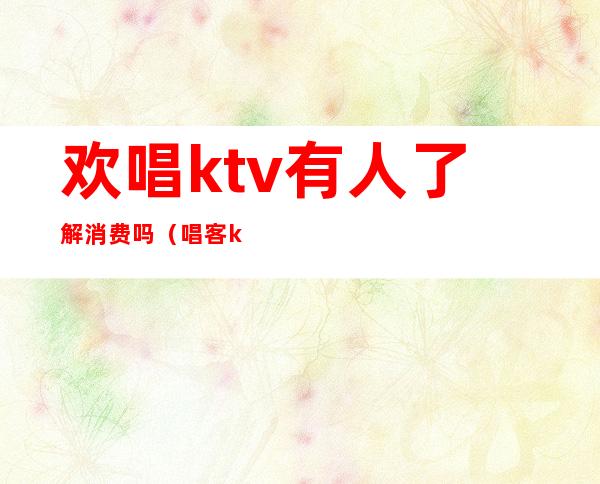 欢唱ktv有人了解消费吗(唱客ktv消费怎么样)