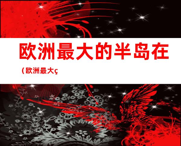欧洲最大的半岛在(欧洲最大的半岛在哪里?浮生)
