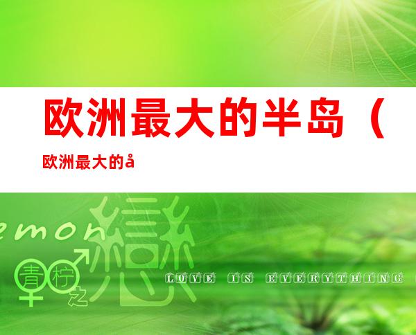 欧洲最大的半岛(欧洲最大的半岛在南欧,北欧,东欧,西欧)