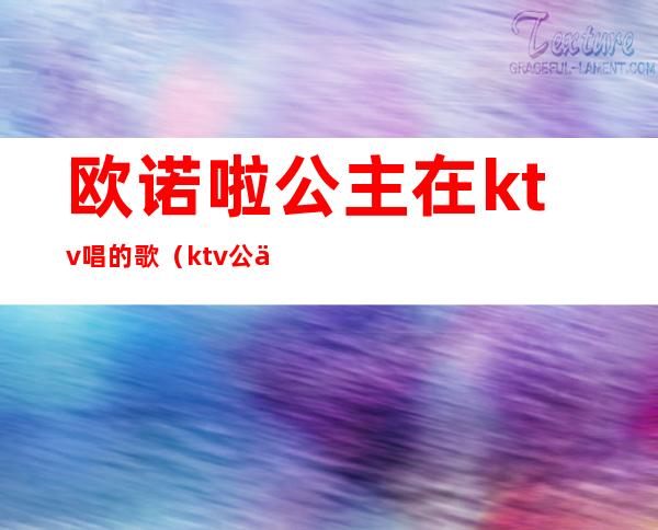 欧诺啦公主在ktv唱的歌(ktv公主唱的歌曲)