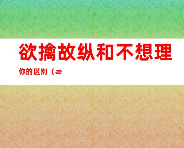 欲擒故纵和不想理你的区别(欲擒故纵和不想理你的区别是什么)