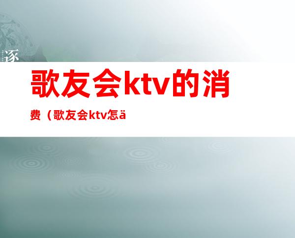 歌友会ktv的消费(歌友会ktv怎么收费)