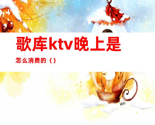 歌库ktv晚上是怎么消费的()