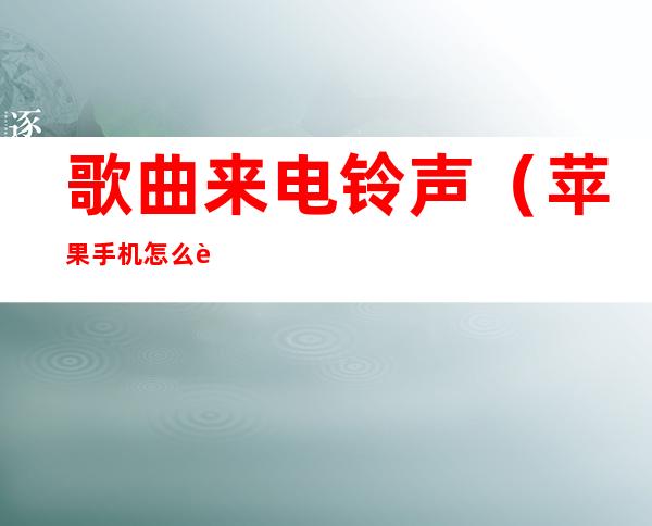 歌曲来电铃声(苹果手机怎么设置歌曲来电铃声)