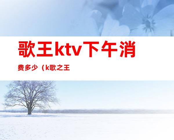 歌王ktv下午消费多少(k歌之王ktv价格)