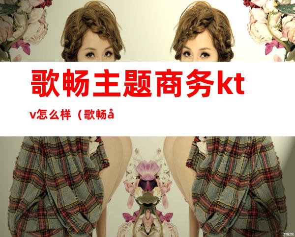 歌畅主题商务ktv怎么样（歌畅天下ktv）