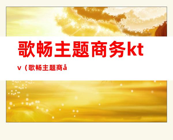 歌畅主题商务ktv(歌畅主题商务ktv电话)