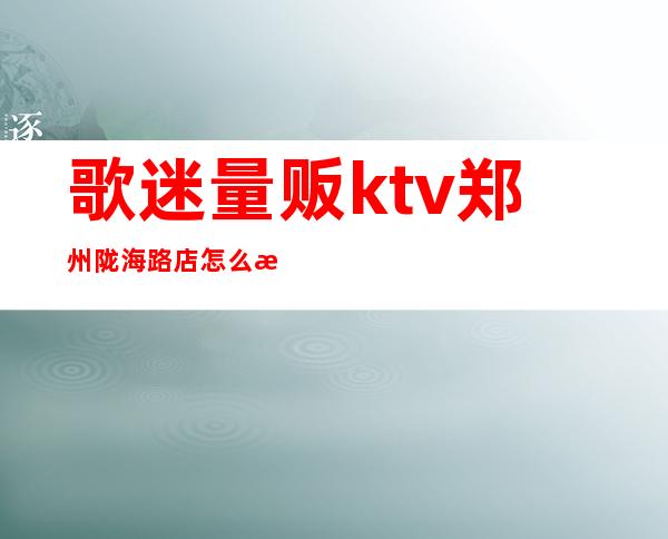 歌迷量贩ktv郑州陇海路店怎么消费(郑州歌歌量贩ktv)