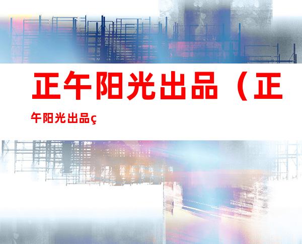正午阳光出品(正午阳光出品的十大良心剧)