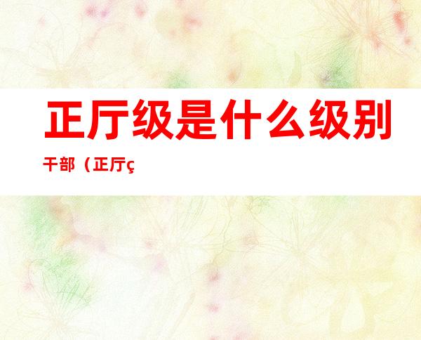 正厅级是什么级别干部(正厅级相当于什么干部)