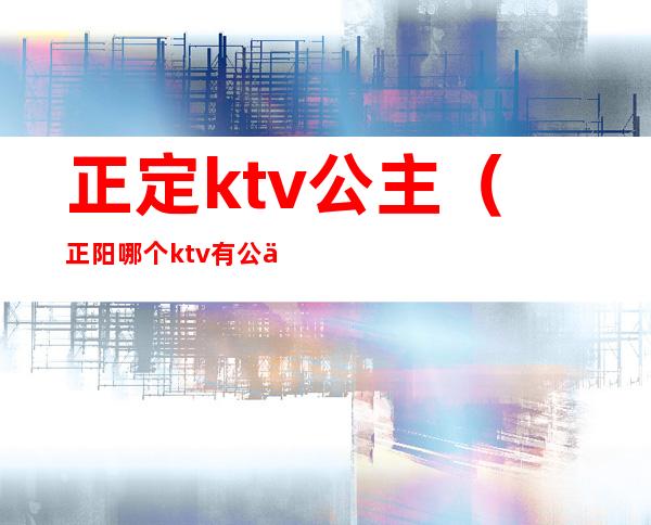 正定ktv公主(正阳哪个ktv有公主)
