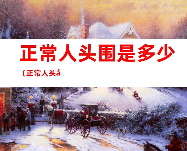 正常人头围是多少(正常人头围是多少男)