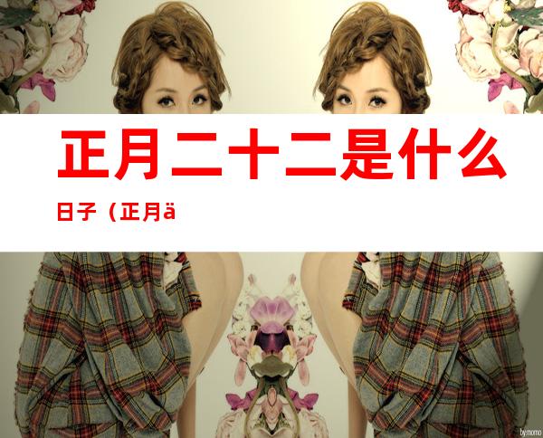 正月二十二是什么日子(正月二十二是什么日子适合搬家)