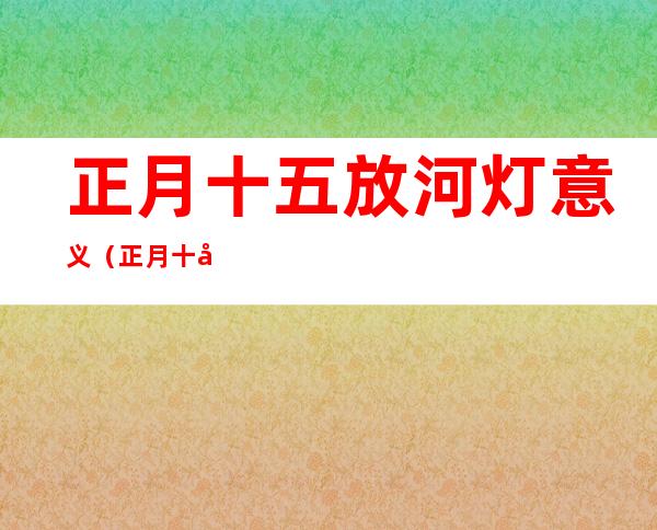 正月十五放河灯意义（正月十六放河灯）