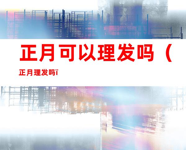 正月可以理发吗(正月理发吗?)