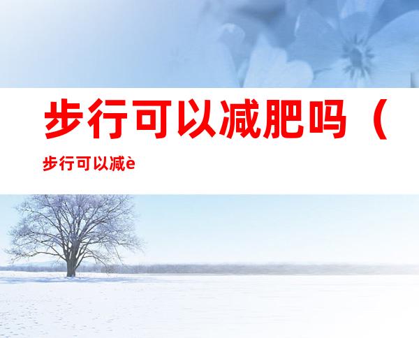 步行可以减肥吗（步行可以减肥吗知乎）