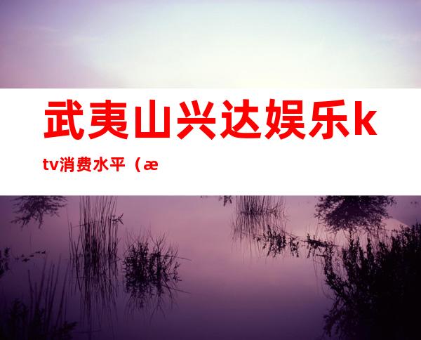 武夷山兴达娱乐ktv消费水平(武夷山兴达娱乐ktv电话)