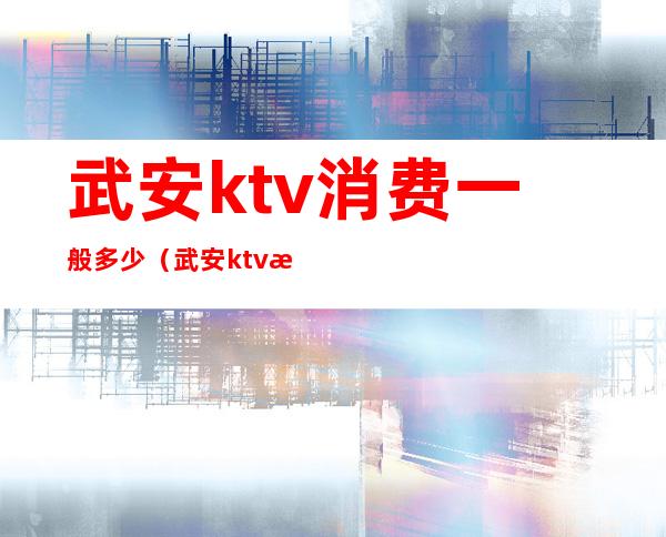 武安ktv消费一般多少(武安ktv消费一般多少)