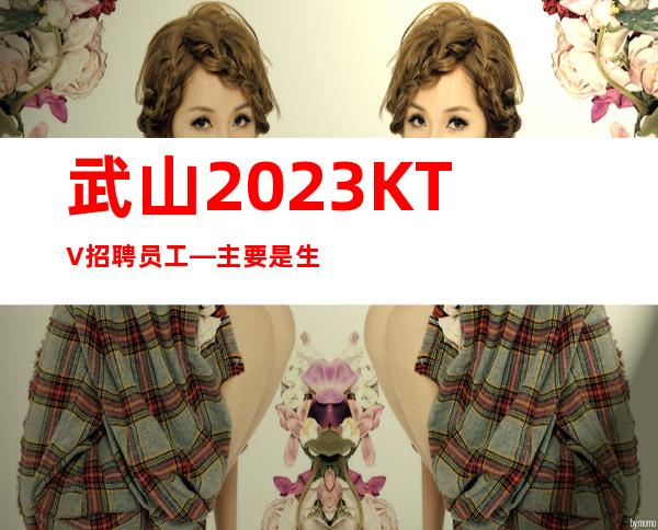 武山2023KTV招聘员工—主要是生意好—而且免费用