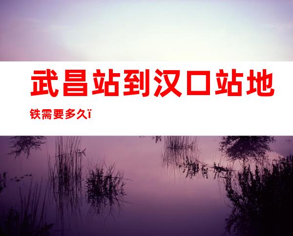 武昌站到汉口站地铁需要多久(武昌站到汉口站地铁多长时间)