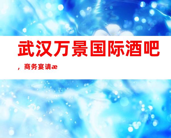 武汉万景国际酒吧,商务宴请接待客户选择