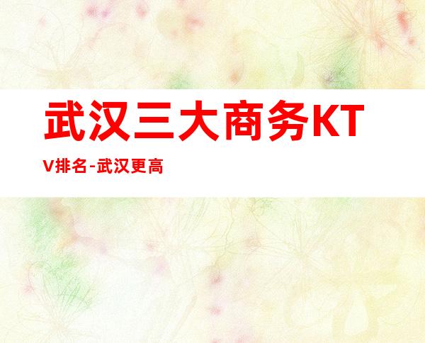 武汉三大商务KTV排名-武汉更高享受的好玩的夜总会