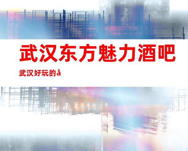 武汉东方魅力酒吧武汉好玩的十大酒吧