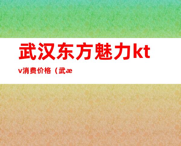 武汉东方魅力ktv消费价格(武汉东方魅力商务ktv)