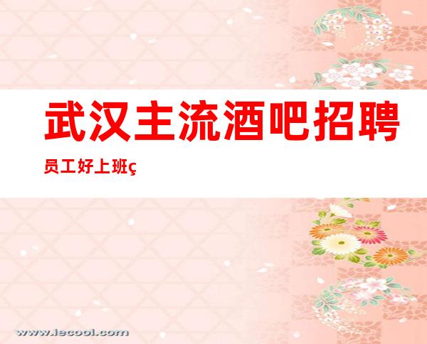 武汉主流酒吧招聘员工 好上班的场子从不严没有任务18