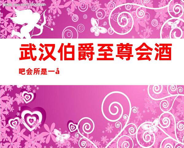 武汉伯爵至尊会酒吧会所是一家大型的多功能娱乐场所