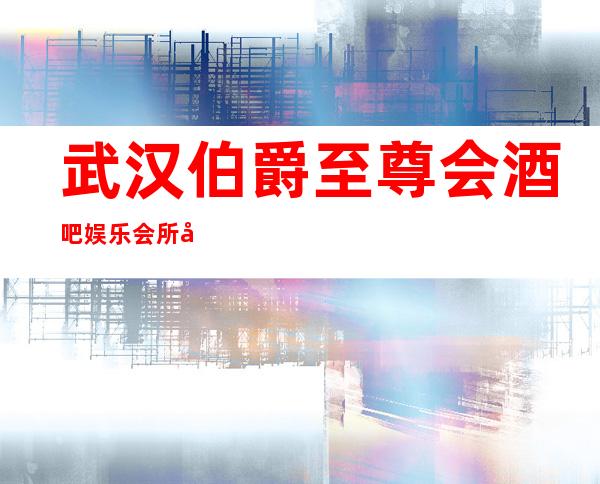 武汉伯爵至尊会酒吧娱乐会所包厢消费和介绍一览