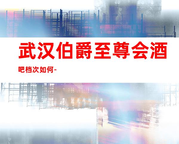 武汉伯爵至尊会酒吧档次如何-武汉著名老牌的高档小酒吧