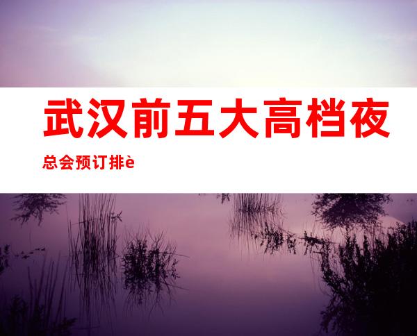 武汉前五大高档夜总会预订排行榜-推荐好玩高档夜总会