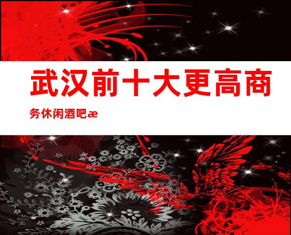 武汉前十大更高商务休闲酒吧排名-给你一一介绍