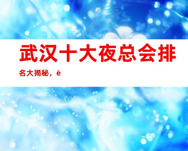 武汉十大夜总会排名大揭秘,这些夜总会值得去