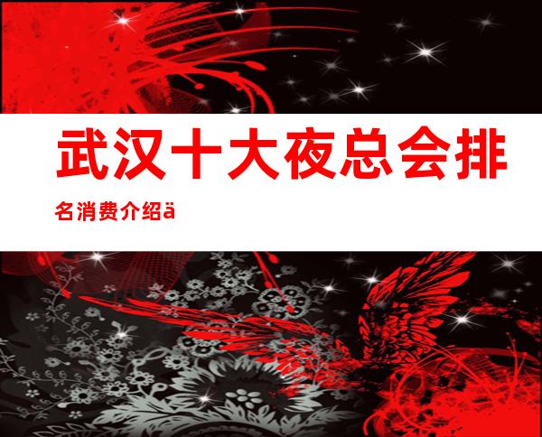 武汉十大夜总会排名消费介绍一览,武汉很豪华著名夜总会