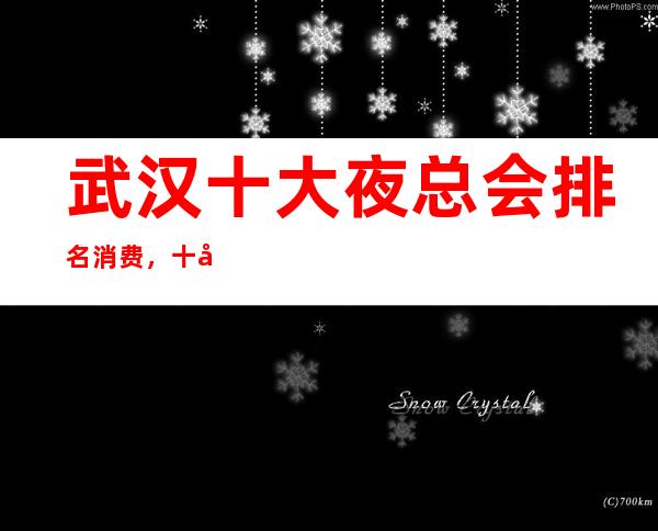 武汉十大夜总会排名消费,十大豪华夜总会预订咨询一览