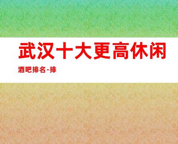 武汉十大更高休闲酒吧排名-排名前十的酒吧你玩过几家会所