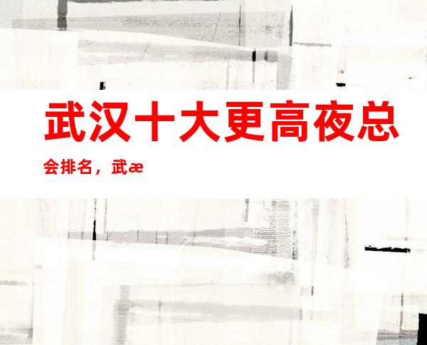武汉十大更高夜总会排名,武汉高档商务ktv攻略表介绍