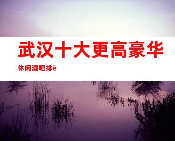 武汉十大更高豪华休闲酒吧排行榜排名介绍一览
